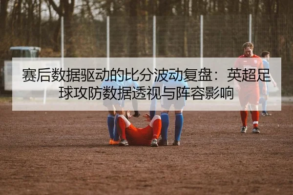 赛后数据驱动的比分波动复盘：英超足球攻防数据透视与阵容影响